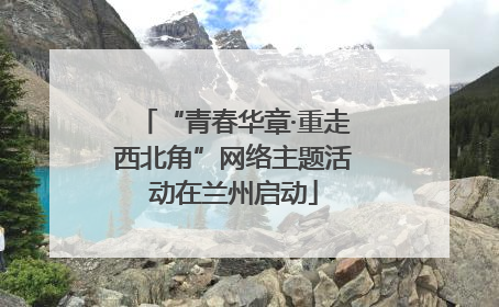 “青春华章·重走西北角”网络主题活动在兰州启动